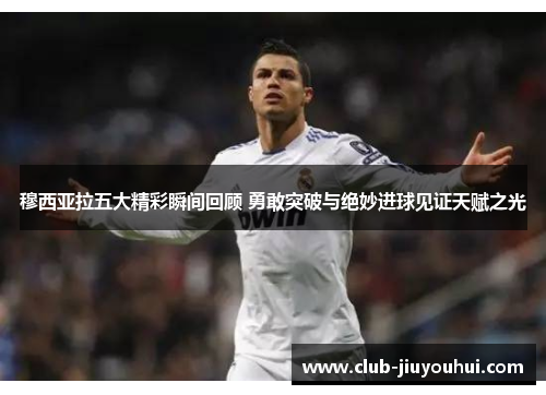 穆西亚拉五大精彩瞬间回顾 勇敢突破与绝妙进球见证天赋之光